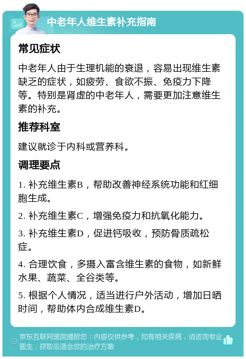 中老年人维生素补充指南 常见症状 中老年人由于生理机能的衰退，容易出现维生素缺乏的症状，如疲劳、食欲不振、免疫力下降等。特别是肾虚的中老年人，需要更加注意维生素的补充。 推荐科室 建议就诊于内科或营养科。 调理要点 1. 补充维生素B，帮助改善神经系统功能和红细胞生成。 2. 补充维生素C，增强免疫力和抗氧化能力。 3. 补充维生素D，促进钙吸收，预防骨质疏松症。 4. 合理饮食，多摄入富含维生素的食物，如新鲜水果、蔬菜、全谷类等。 5. 根据个人情况，适当进行户外活动，增加日晒时间，帮助体内合成维生素D。