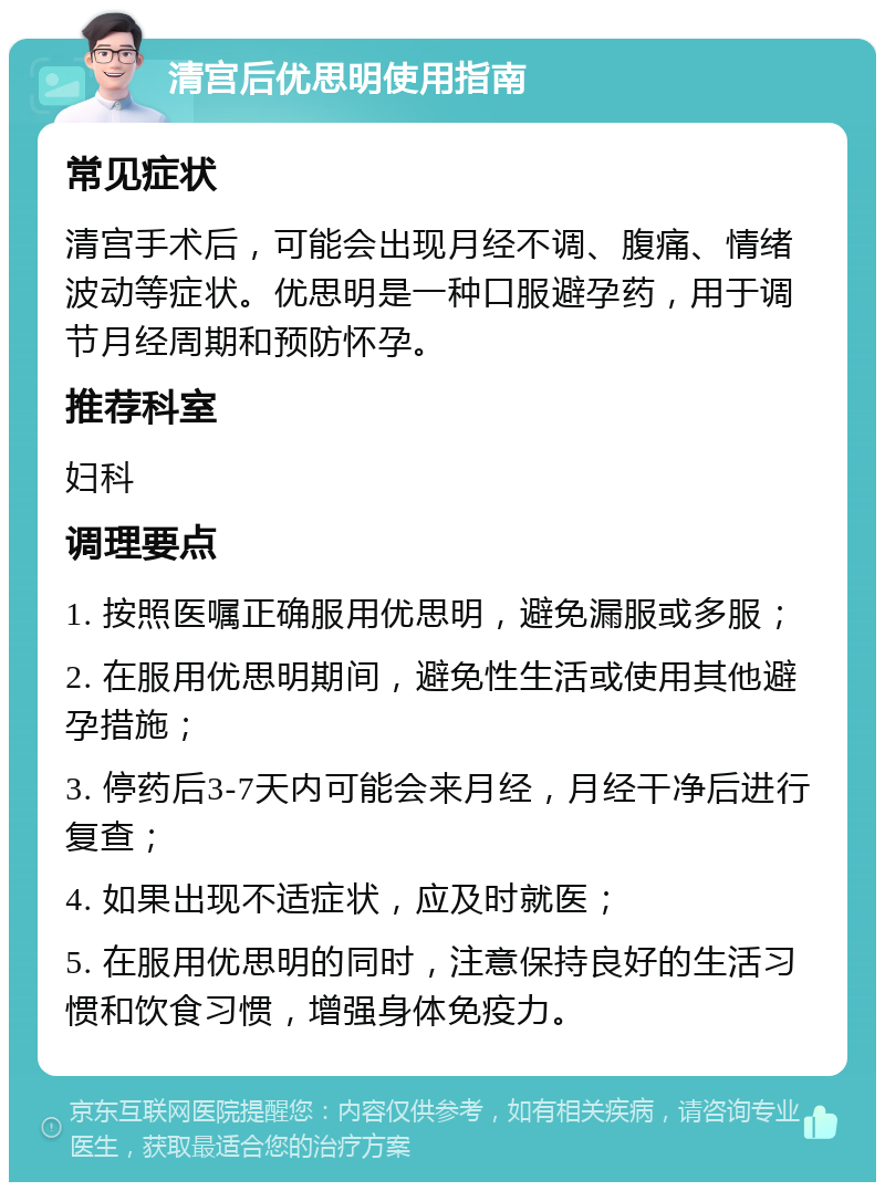 清宫后优思明使用指南 常见症状 清宫手术后，可能会出现月经不调、腹痛、情绪波动等症状。优思明是一种口服避孕药，用于调节月经周期和预防怀孕。 推荐科室 妇科 调理要点 1. 按照医嘱正确服用优思明，避免漏服或多服； 2. 在服用优思明期间，避免性生活或使用其他避孕措施； 3. 停药后3-7天内可能会来月经，月经干净后进行复查； 4. 如果出现不适症状，应及时就医； 5. 在服用优思明的同时，注意保持良好的生活习惯和饮食习惯，增强身体免疫力。