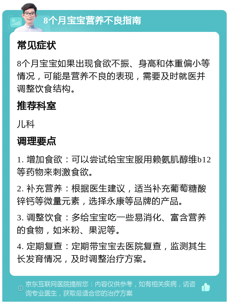 8个月宝宝营养不良指南 常见症状 8个月宝宝如果出现食欲不振、身高和体重偏小等情况，可能是营养不良的表现，需要及时就医并调整饮食结构。 推荐科室 儿科 调理要点 1. 增加食欲：可以尝试给宝宝服用赖氨肌醇维b12等药物来刺激食欲。 2. 补充营养：根据医生建议，适当补充葡萄糖酸锌钙等微量元素，选择永康等品牌的产品。 3. 调整饮食：多给宝宝吃一些易消化、富含营养的食物，如米粉、果泥等。 4. 定期复查：定期带宝宝去医院复查，监测其生长发育情况，及时调整治疗方案。