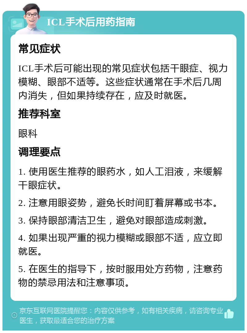 ICL手术后用药指南 常见症状 ICL手术后可能出现的常见症状包括干眼症、视力模糊、眼部不适等。这些症状通常在手术后几周内消失，但如果持续存在，应及时就医。 推荐科室 眼科 调理要点 1. 使用医生推荐的眼药水，如人工泪液，来缓解干眼症状。 2. 注意用眼姿势，避免长时间盯着屏幕或书本。 3. 保持眼部清洁卫生，避免对眼部造成刺激。 4. 如果出现严重的视力模糊或眼部不适，应立即就医。 5. 在医生的指导下，按时服用处方药物，注意药物的禁忌用法和注意事项。