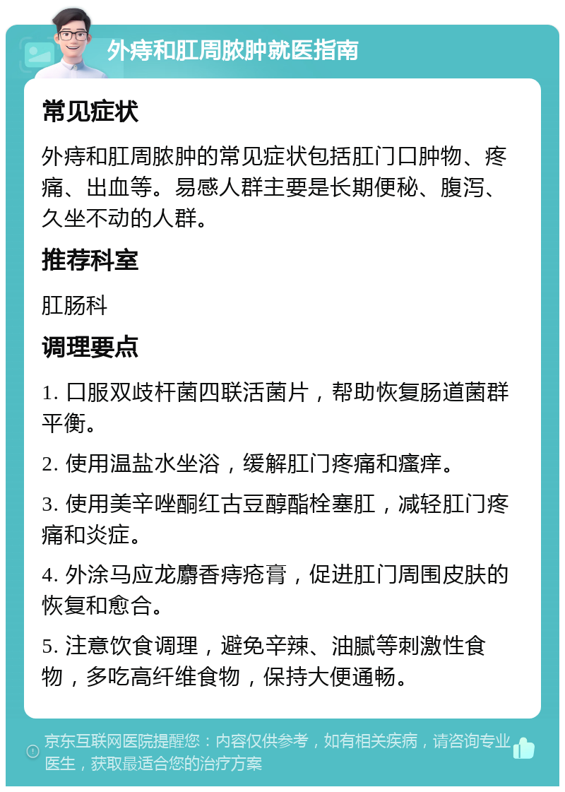 外痔和肛周脓肿就医指南 常见症状 外痔和肛周脓肿的常见症状包括肛门口肿物、疼痛、出血等。易感人群主要是长期便秘、腹泻、久坐不动的人群。 推荐科室 肛肠科 调理要点 1. 口服双歧杆菌四联活菌片，帮助恢复肠道菌群平衡。 2. 使用温盐水坐浴，缓解肛门疼痛和瘙痒。 3. 使用美辛唑酮红古豆醇酯栓塞肛，减轻肛门疼痛和炎症。 4. 外涂马应龙麝香痔疮膏，促进肛门周围皮肤的恢复和愈合。 5. 注意饮食调理，避免辛辣、油腻等刺激性食物，多吃高纤维食物，保持大便通畅。