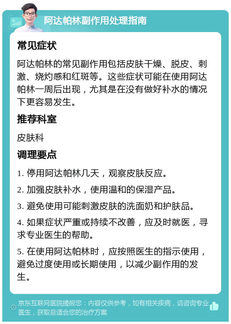 阿达帕林副作用处理指南 常见症状 阿达帕林的常见副作用包括皮肤干燥、脱皮、刺激、烧灼感和红斑等。这些症状可能在使用阿达帕林一周后出现，尤其是在没有做好补水的情况下更容易发生。 推荐科室 皮肤科 调理要点 1. 停用阿达帕林几天，观察皮肤反应。 2. 加强皮肤补水，使用温和的保湿产品。 3. 避免使用可能刺激皮肤的洗面奶和护肤品。 4. 如果症状严重或持续不改善，应及时就医，寻求专业医生的帮助。 5. 在使用阿达帕林时，应按照医生的指示使用，避免过度使用或长期使用，以减少副作用的发生。