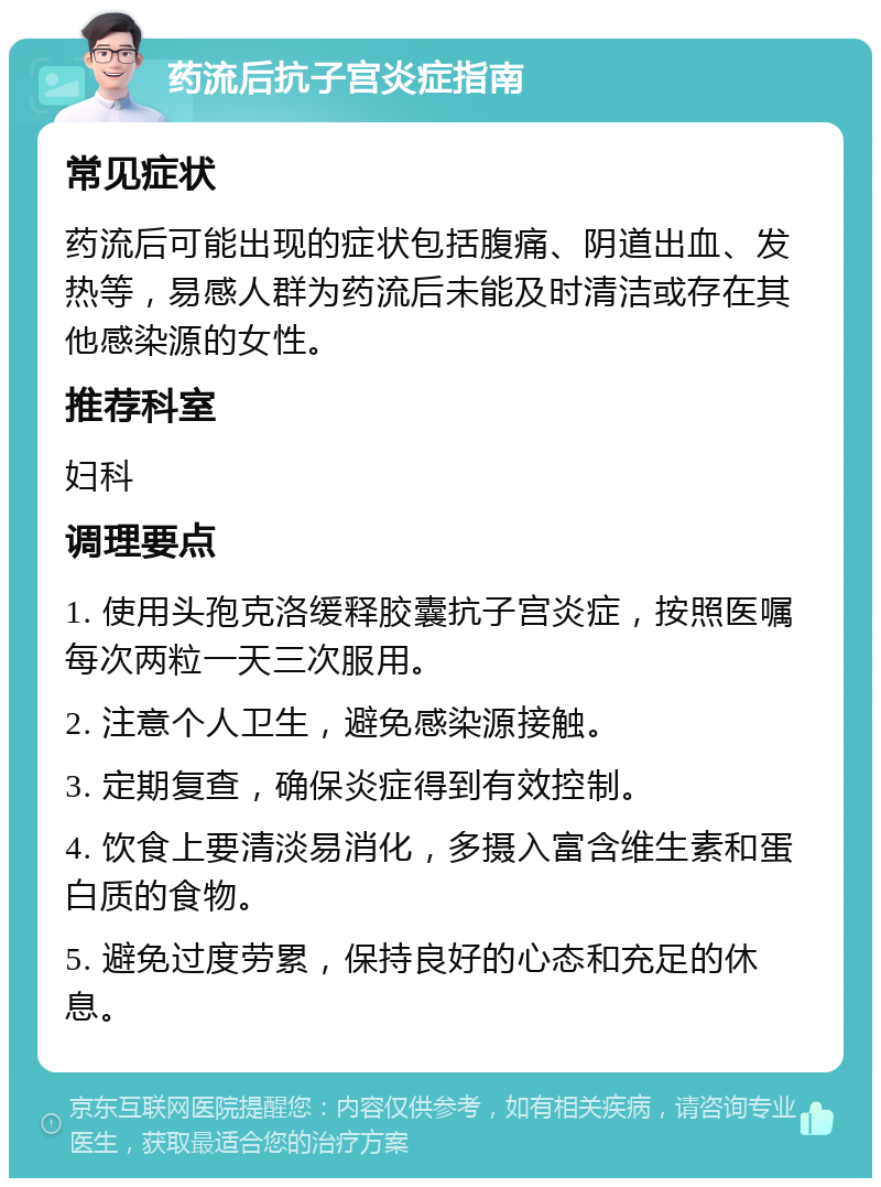 药流后抗子宫炎症指南 常见症状 药流后可能出现的症状包括腹痛、阴道出血、发热等，易感人群为药流后未能及时清洁或存在其他感染源的女性。 推荐科室 妇科 调理要点 1. 使用头孢克洛缓释胶囊抗子宫炎症，按照医嘱每次两粒一天三次服用。 2. 注意个人卫生，避免感染源接触。 3. 定期复查，确保炎症得到有效控制。 4. 饮食上要清淡易消化，多摄入富含维生素和蛋白质的食物。 5. 避免过度劳累，保持良好的心态和充足的休息。