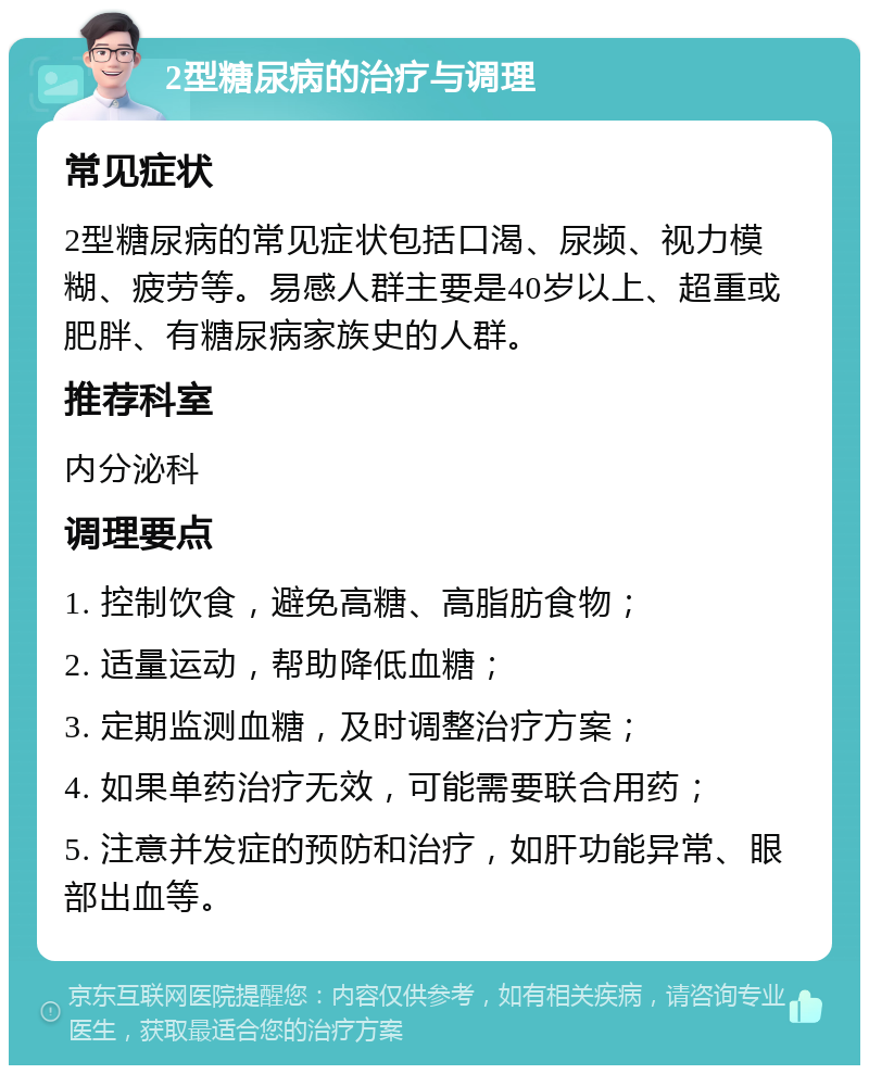 2型糖尿病的治疗与调理 常见症状 2型糖尿病的常见症状包括口渴、尿频、视力模糊、疲劳等。易感人群主要是40岁以上、超重或肥胖、有糖尿病家族史的人群。 推荐科室 内分泌科 调理要点 1. 控制饮食，避免高糖、高脂肪食物； 2. 适量运动，帮助降低血糖； 3. 定期监测血糖，及时调整治疗方案； 4. 如果单药治疗无效，可能需要联合用药； 5. 注意并发症的预防和治疗，如肝功能异常、眼部出血等。