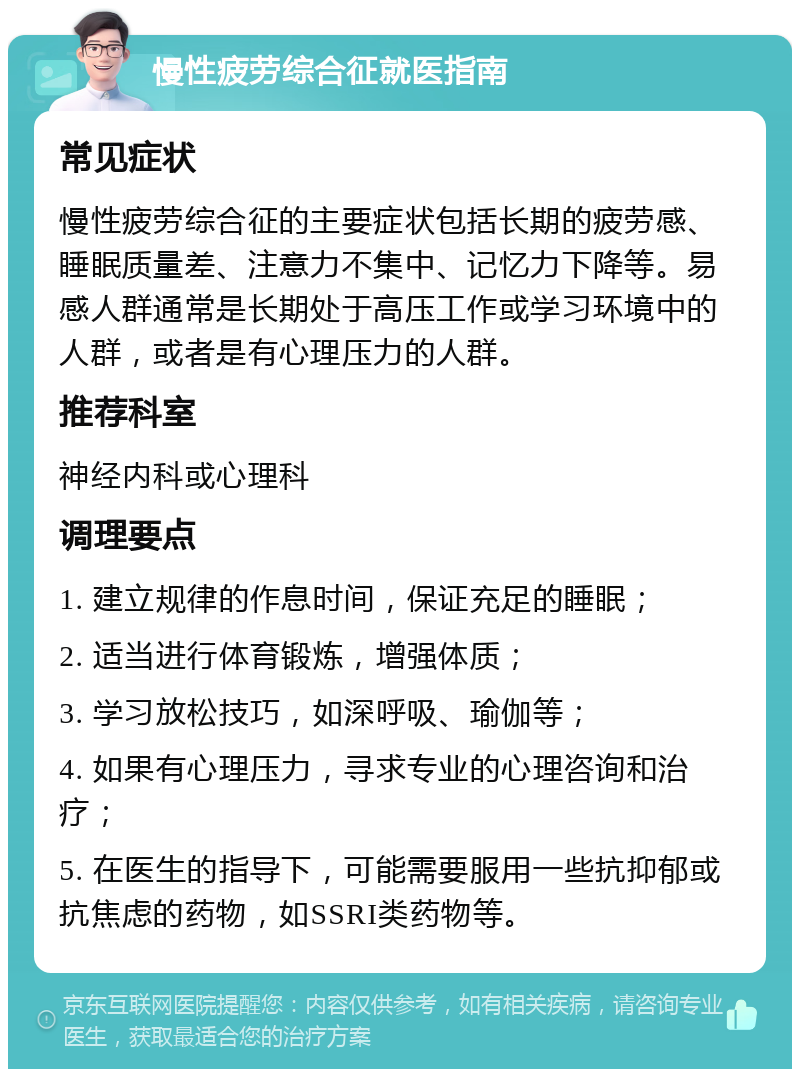 慢性疲劳综合征就医指南 常见症状 慢性疲劳综合征的主要症状包括长期的疲劳感、睡眠质量差、注意力不集中、记忆力下降等。易感人群通常是长期处于高压工作或学习环境中的人群，或者是有心理压力的人群。 推荐科室 神经内科或心理科 调理要点 1. 建立规律的作息时间，保证充足的睡眠； 2. 适当进行体育锻炼，增强体质； 3. 学习放松技巧，如深呼吸、瑜伽等； 4. 如果有心理压力，寻求专业的心理咨询和治疗； 5. 在医生的指导下，可能需要服用一些抗抑郁或抗焦虑的药物，如SSRI类药物等。