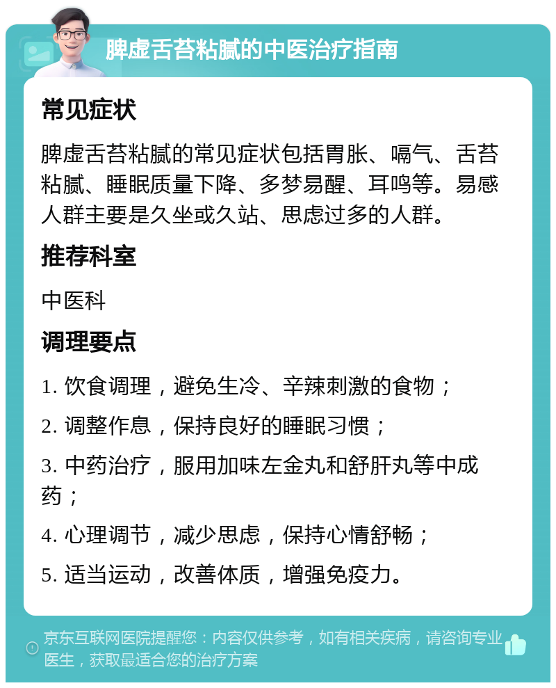 脾虚舌苔粘腻的中医治疗指南 常见症状 脾虚舌苔粘腻的常见症状包括胃胀、嗝气、舌苔粘腻、睡眠质量下降、多梦易醒、耳鸣等。易感人群主要是久坐或久站、思虑过多的人群。 推荐科室 中医科 调理要点 1. 饮食调理，避免生冷、辛辣刺激的食物； 2. 调整作息，保持良好的睡眠习惯； 3. 中药治疗，服用加味左金丸和舒肝丸等中成药； 4. 心理调节，减少思虑，保持心情舒畅； 5. 适当运动，改善体质，增强免疫力。