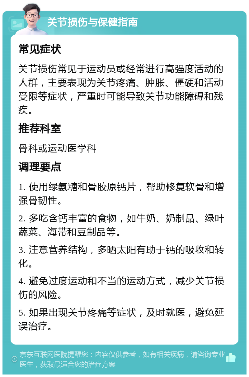 关节损伤与保健指南 常见症状 关节损伤常见于运动员或经常进行高强度活动的人群，主要表现为关节疼痛、肿胀、僵硬和活动受限等症状，严重时可能导致关节功能障碍和残疾。 推荐科室 骨科或运动医学科 调理要点 1. 使用绿氨糖和骨胶原钙片，帮助修复软骨和增强骨韧性。 2. 多吃含钙丰富的食物，如牛奶、奶制品、绿叶蔬菜、海带和豆制品等。 3. 注意营养结构，多晒太阳有助于钙的吸收和转化。 4. 避免过度运动和不当的运动方式，减少关节损伤的风险。 5. 如果出现关节疼痛等症状，及时就医，避免延误治疗。