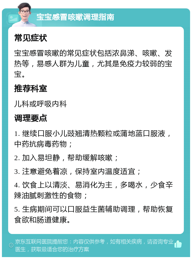 宝宝感冒咳嗽调理指南 常见症状 宝宝感冒咳嗽的常见症状包括浓鼻涕、咳嗽、发热等，易感人群为儿童，尤其是免疫力较弱的宝宝。 推荐科室 儿科或呼吸内科 调理要点 1. 继续口服小儿豉翘清热颗粒或蒲地蓝口服液，中药抗病毒药物； 2. 加入易坦静，帮助缓解咳嗽； 3. 注意避免着凉，保持室内温度适宜； 4. 饮食上以清淡、易消化为主，多喝水，少食辛辣油腻刺激性的食物； 5. 生病期间可以口服益生菌辅助调理，帮助恢复食欲和肠道健康。