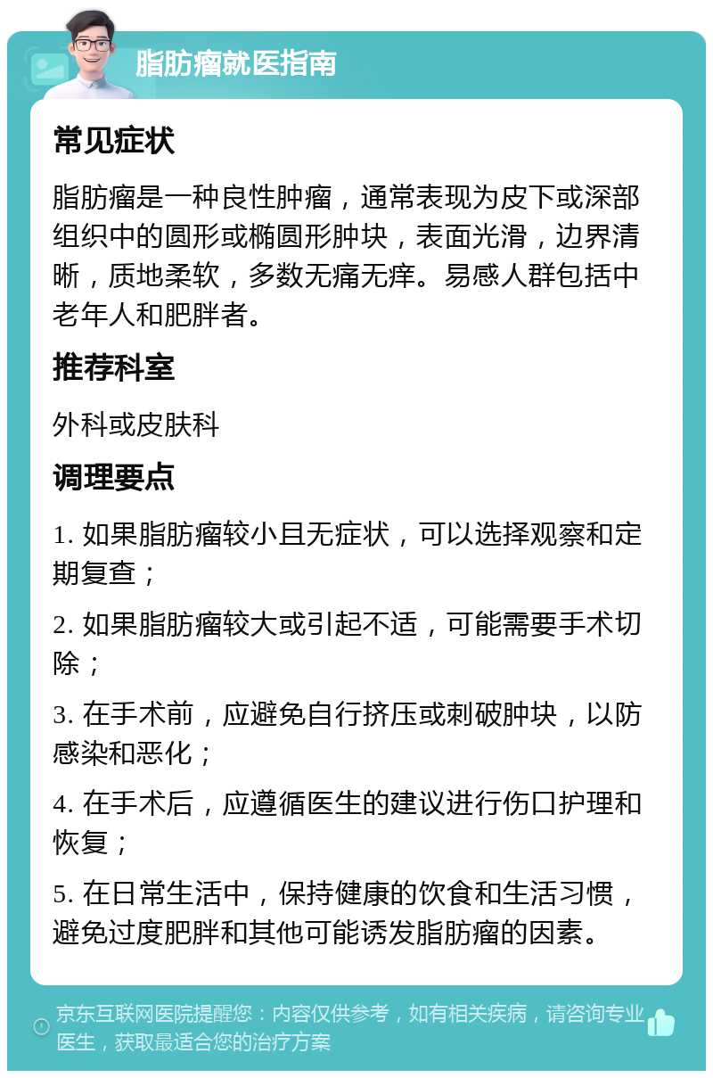 脂肪瘤就医指南 常见症状 脂肪瘤是一种良性肿瘤，通常表现为皮下或深部组织中的圆形或椭圆形肿块，表面光滑，边界清晰，质地柔软，多数无痛无痒。易感人群包括中老年人和肥胖者。 推荐科室 外科或皮肤科 调理要点 1. 如果脂肪瘤较小且无症状，可以选择观察和定期复查； 2. 如果脂肪瘤较大或引起不适，可能需要手术切除； 3. 在手术前，应避免自行挤压或刺破肿块，以防感染和恶化； 4. 在手术后，应遵循医生的建议进行伤口护理和恢复； 5. 在日常生活中，保持健康的饮食和生活习惯，避免过度肥胖和其他可能诱发脂肪瘤的因素。