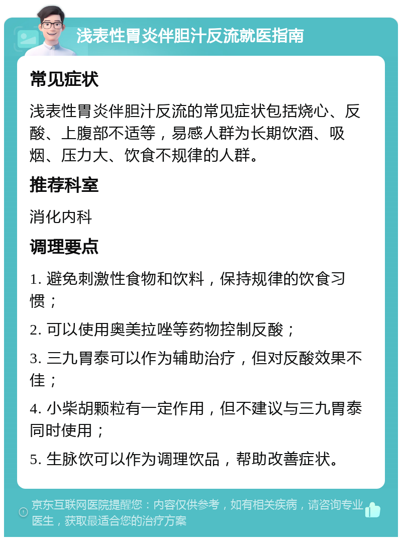 浅表性胃炎伴胆汁反流就医指南 常见症状 浅表性胃炎伴胆汁反流的常见症状包括烧心、反酸、上腹部不适等，易感人群为长期饮酒、吸烟、压力大、饮食不规律的人群。 推荐科室 消化内科 调理要点 1. 避免刺激性食物和饮料，保持规律的饮食习惯； 2. 可以使用奥美拉唑等药物控制反酸； 3. 三九胃泰可以作为辅助治疗，但对反酸效果不佳； 4. 小柴胡颗粒有一定作用，但不建议与三九胃泰同时使用； 5. 生脉饮可以作为调理饮品，帮助改善症状。