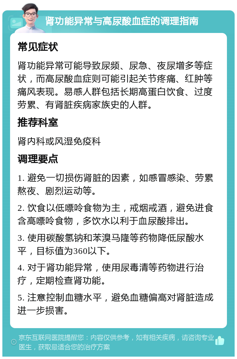 肾功能异常与高尿酸血症的调理指南 常见症状 肾功能异常可能导致尿频、尿急、夜尿增多等症状，而高尿酸血症则可能引起关节疼痛、红肿等痛风表现。易感人群包括长期高蛋白饮食、过度劳累、有肾脏疾病家族史的人群。 推荐科室 肾内科或风湿免疫科 调理要点 1. 避免一切损伤肾脏的因素，如感冒感染、劳累熬夜、剧烈运动等。 2. 饮食以低嘌呤食物为主，戒烟戒酒，避免进食含高嘌呤食物，多饮水以利于血尿酸排出。 3. 使用碳酸氢钠和苯溴马隆等药物降低尿酸水平，目标值为360以下。 4. 对于肾功能异常，使用尿毒清等药物进行治疗，定期检查肾功能。 5. 注意控制血糖水平，避免血糖偏高对肾脏造成进一步损害。