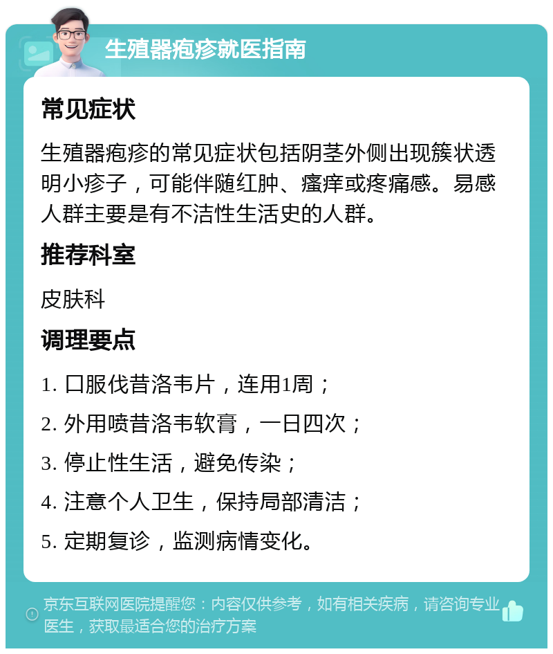 生殖器疱疹就医指南 常见症状 生殖器疱疹的常见症状包括阴茎外侧出现簇状透明小疹子，可能伴随红肿、瘙痒或疼痛感。易感人群主要是有不洁性生活史的人群。 推荐科室 皮肤科 调理要点 1. 口服伐昔洛韦片，连用1周； 2. 外用喷昔洛韦软膏，一日四次； 3. 停止性生活，避免传染； 4. 注意个人卫生，保持局部清洁； 5. 定期复诊，监测病情变化。