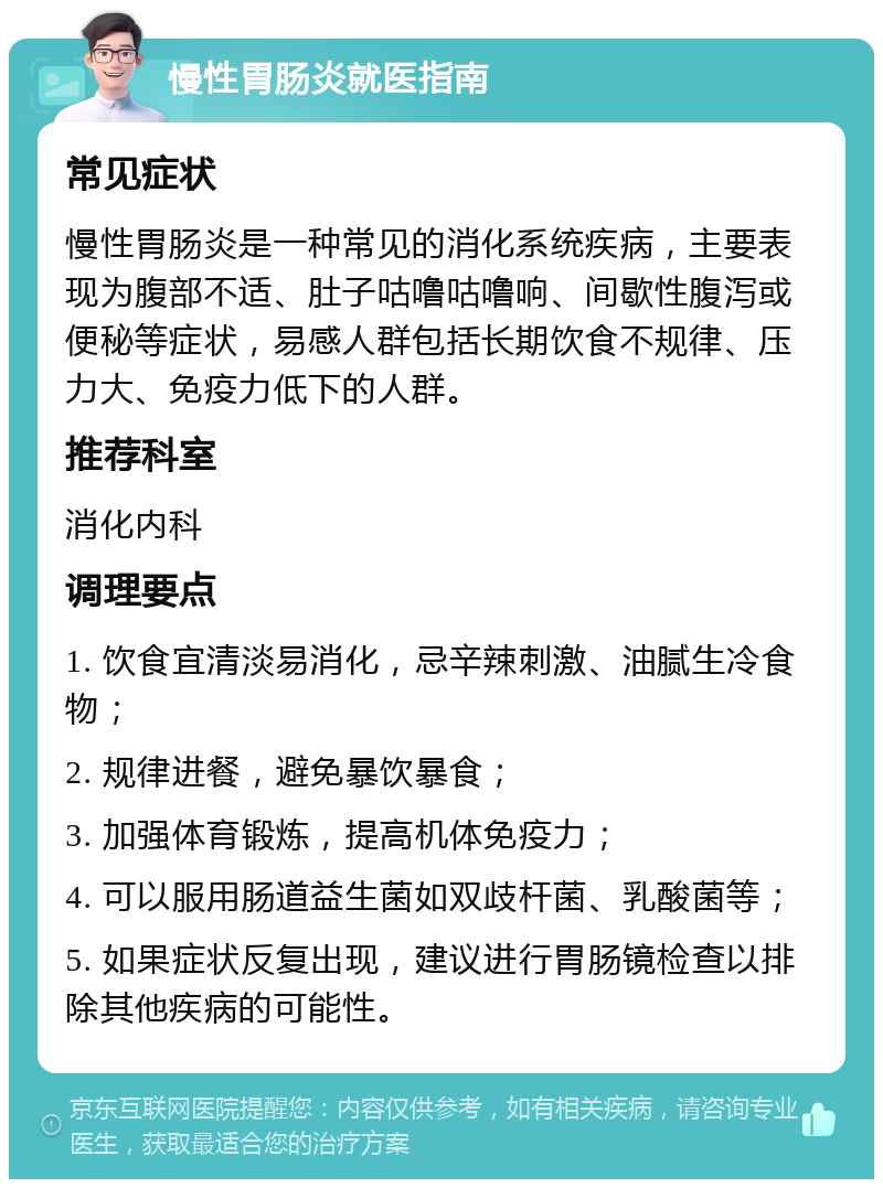 慢性胃肠炎就医指南 常见症状 慢性胃肠炎是一种常见的消化系统疾病，主要表现为腹部不适、肚子咕噜咕噜响、间歇性腹泻或便秘等症状，易感人群包括长期饮食不规律、压力大、免疫力低下的人群。 推荐科室 消化内科 调理要点 1. 饮食宜清淡易消化，忌辛辣刺激、油腻生冷食物； 2. 规律进餐，避免暴饮暴食； 3. 加强体育锻炼，提高机体免疫力； 4. 可以服用肠道益生菌如双歧杆菌、乳酸菌等； 5. 如果症状反复出现，建议进行胃肠镜检查以排除其他疾病的可能性。