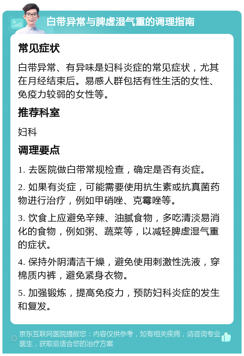 白带异常与脾虚湿气重的调理指南 常见症状 白带异常、有异味是妇科炎症的常见症状，尤其在月经结束后。易感人群包括有性生活的女性、免疫力较弱的女性等。 推荐科室 妇科 调理要点 1. 去医院做白带常规检查，确定是否有炎症。 2. 如果有炎症，可能需要使用抗生素或抗真菌药物进行治疗，例如甲硝唑、克霉唑等。 3. 饮食上应避免辛辣、油腻食物，多吃清淡易消化的食物，例如粥、蔬菜等，以减轻脾虚湿气重的症状。 4. 保持外阴清洁干燥，避免使用刺激性洗液，穿棉质内裤，避免紧身衣物。 5. 加强锻炼，提高免疫力，预防妇科炎症的发生和复发。