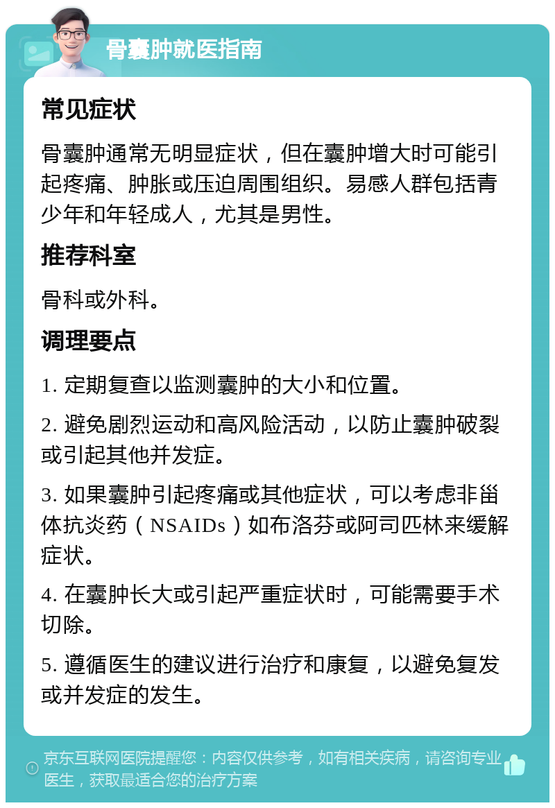 骨囊肿就医指南 常见症状 骨囊肿通常无明显症状，但在囊肿增大时可能引起疼痛、肿胀或压迫周围组织。易感人群包括青少年和年轻成人，尤其是男性。 推荐科室 骨科或外科。 调理要点 1. 定期复查以监测囊肿的大小和位置。 2. 避免剧烈运动和高风险活动，以防止囊肿破裂或引起其他并发症。 3. 如果囊肿引起疼痛或其他症状，可以考虑非甾体抗炎药（NSAIDs）如布洛芬或阿司匹林来缓解症状。 4. 在囊肿长大或引起严重症状时，可能需要手术切除。 5. 遵循医生的建议进行治疗和康复，以避免复发或并发症的发生。