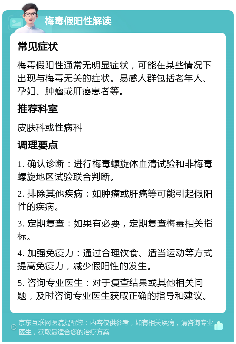 梅毒假阳性解读 常见症状 梅毒假阳性通常无明显症状，可能在某些情况下出现与梅毒无关的症状。易感人群包括老年人、孕妇、肿瘤或肝癌患者等。 推荐科室 皮肤科或性病科 调理要点 1. 确认诊断：进行梅毒螺旋体血清试验和非梅毒螺旋地区试验联合判断。 2. 排除其他疾病：如肿瘤或肝癌等可能引起假阳性的疾病。 3. 定期复查：如果有必要，定期复查梅毒相关指标。 4. 加强免疫力：通过合理饮食、适当运动等方式提高免疫力，减少假阳性的发生。 5. 咨询专业医生：对于复查结果或其他相关问题，及时咨询专业医生获取正确的指导和建议。