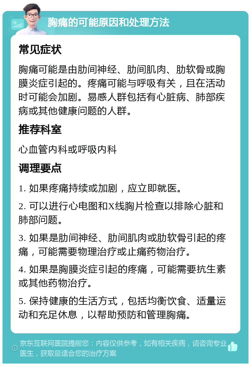 胸痛的可能原因和处理方法 常见症状 胸痛可能是由肋间神经、肋间肌肉、肋软骨或胸膜炎症引起的。疼痛可能与呼吸有关，且在活动时可能会加剧。易感人群包括有心脏病、肺部疾病或其他健康问题的人群。 推荐科室 心血管内科或呼吸内科 调理要点 1. 如果疼痛持续或加剧，应立即就医。 2. 可以进行心电图和X线胸片检查以排除心脏和肺部问题。 3. 如果是肋间神经、肋间肌肉或肋软骨引起的疼痛，可能需要物理治疗或止痛药物治疗。 4. 如果是胸膜炎症引起的疼痛，可能需要抗生素或其他药物治疗。 5. 保持健康的生活方式，包括均衡饮食、适量运动和充足休息，以帮助预防和管理胸痛。