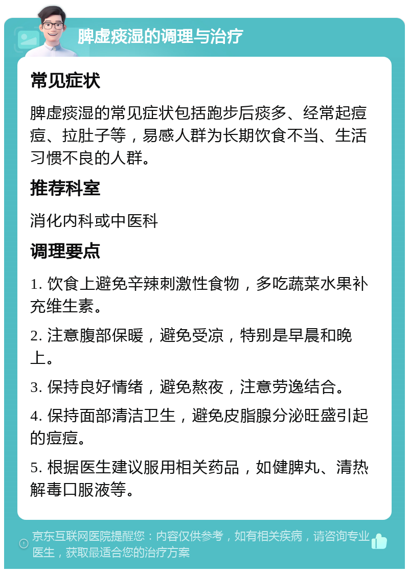 脾虚痰湿的调理与治疗 常见症状 脾虚痰湿的常见症状包括跑步后痰多、经常起痘痘、拉肚子等，易感人群为长期饮食不当、生活习惯不良的人群。 推荐科室 消化内科或中医科 调理要点 1. 饮食上避免辛辣刺激性食物，多吃蔬菜水果补充维生素。 2. 注意腹部保暖，避免受凉，特别是早晨和晚上。 3. 保持良好情绪，避免熬夜，注意劳逸结合。 4. 保持面部清洁卫生，避免皮脂腺分泌旺盛引起的痘痘。 5. 根据医生建议服用相关药品，如健脾丸、清热解毒口服液等。