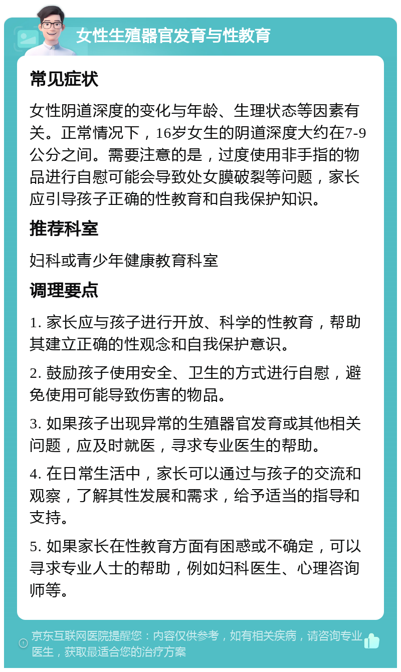 女性生殖器官发育与性教育 常见症状 女性阴道深度的变化与年龄、生理状态等因素有关。正常情况下，16岁女生的阴道深度大约在7-9公分之间。需要注意的是，过度使用非手指的物品进行自慰可能会导致处女膜破裂等问题，家长应引导孩子正确的性教育和自我保护知识。 推荐科室 妇科或青少年健康教育科室 调理要点 1. 家长应与孩子进行开放、科学的性教育，帮助其建立正确的性观念和自我保护意识。 2. 鼓励孩子使用安全、卫生的方式进行自慰，避免使用可能导致伤害的物品。 3. 如果孩子出现异常的生殖器官发育或其他相关问题，应及时就医，寻求专业医生的帮助。 4. 在日常生活中，家长可以通过与孩子的交流和观察，了解其性发展和需求，给予适当的指导和支持。 5. 如果家长在性教育方面有困惑或不确定，可以寻求专业人士的帮助，例如妇科医生、心理咨询师等。