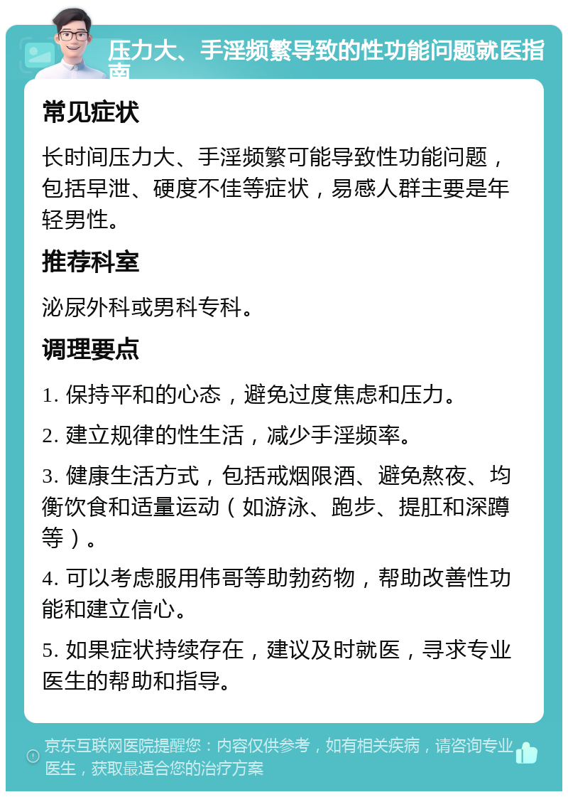 压力大、手淫频繁导致的性功能问题就医指南 常见症状 长时间压力大、手淫频繁可能导致性功能问题，包括早泄、硬度不佳等症状，易感人群主要是年轻男性。 推荐科室 泌尿外科或男科专科。 调理要点 1. 保持平和的心态，避免过度焦虑和压力。 2. 建立规律的性生活，减少手淫频率。 3. 健康生活方式，包括戒烟限酒、避免熬夜、均衡饮食和适量运动（如游泳、跑步、提肛和深蹲等）。 4. 可以考虑服用伟哥等助勃药物，帮助改善性功能和建立信心。 5. 如果症状持续存在，建议及时就医，寻求专业医生的帮助和指导。