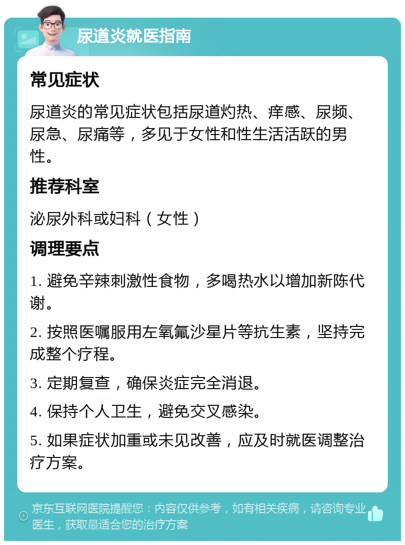 尿道炎就医指南 常见症状 尿道炎的常见症状包括尿道灼热、痒感、尿频、尿急、尿痛等，多见于女性和性生活活跃的男性。 推荐科室 泌尿外科或妇科（女性） 调理要点 1. 避免辛辣刺激性食物，多喝热水以增加新陈代谢。 2. 按照医嘱服用左氧氟沙星片等抗生素，坚持完成整个疗程。 3. 定期复查，确保炎症完全消退。 4. 保持个人卫生，避免交叉感染。 5. 如果症状加重或未见改善，应及时就医调整治疗方案。