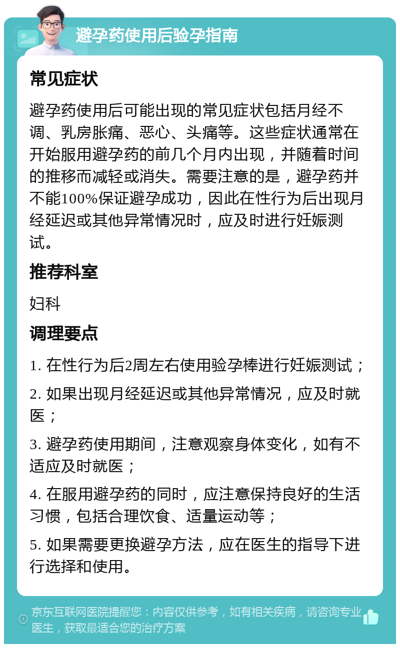 避孕药使用后验孕指南 常见症状 避孕药使用后可能出现的常见症状包括月经不调、乳房胀痛、恶心、头痛等。这些症状通常在开始服用避孕药的前几个月内出现，并随着时间的推移而减轻或消失。需要注意的是，避孕药并不能100%保证避孕成功，因此在性行为后出现月经延迟或其他异常情况时，应及时进行妊娠测试。 推荐科室 妇科 调理要点 1. 在性行为后2周左右使用验孕棒进行妊娠测试； 2. 如果出现月经延迟或其他异常情况，应及时就医； 3. 避孕药使用期间，注意观察身体变化，如有不适应及时就医； 4. 在服用避孕药的同时，应注意保持良好的生活习惯，包括合理饮食、适量运动等； 5. 如果需要更换避孕方法，应在医生的指导下进行选择和使用。