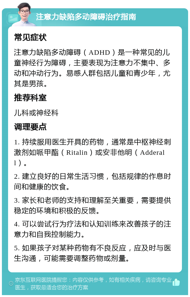 注意力缺陷多动障碍治疗指南 常见症状 注意力缺陷多动障碍（ADHD）是一种常见的儿童神经行为障碍，主要表现为注意力不集中、多动和冲动行为。易感人群包括儿童和青少年，尤其是男孩。 推荐科室 儿科或神经科 调理要点 1. 持续服用医生开具的药物，通常是中枢神经刺激剂如哌甲酯（Ritalin）或安非他明（Adderall）。 2. 建立良好的日常生活习惯，包括规律的作息时间和健康的饮食。 3. 家长和老师的支持和理解至关重要，需要提供稳定的环境和积极的反馈。 4. 可以尝试行为疗法和认知训练来改善孩子的注意力和自我控制能力。 5. 如果孩子对某种药物有不良反应，应及时与医生沟通，可能需要调整药物或剂量。