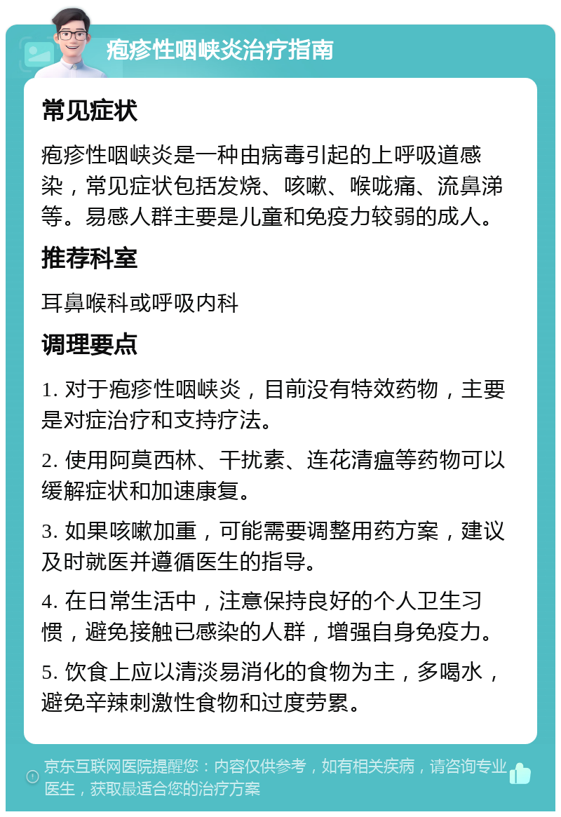 疱疹性咽峡炎治疗指南 常见症状 疱疹性咽峡炎是一种由病毒引起的上呼吸道感染，常见症状包括发烧、咳嗽、喉咙痛、流鼻涕等。易感人群主要是儿童和免疫力较弱的成人。 推荐科室 耳鼻喉科或呼吸内科 调理要点 1. 对于疱疹性咽峡炎，目前没有特效药物，主要是对症治疗和支持疗法。 2. 使用阿莫西林、干扰素、连花清瘟等药物可以缓解症状和加速康复。 3. 如果咳嗽加重，可能需要调整用药方案，建议及时就医并遵循医生的指导。 4. 在日常生活中，注意保持良好的个人卫生习惯，避免接触已感染的人群，增强自身免疫力。 5. 饮食上应以清淡易消化的食物为主，多喝水，避免辛辣刺激性食物和过度劳累。