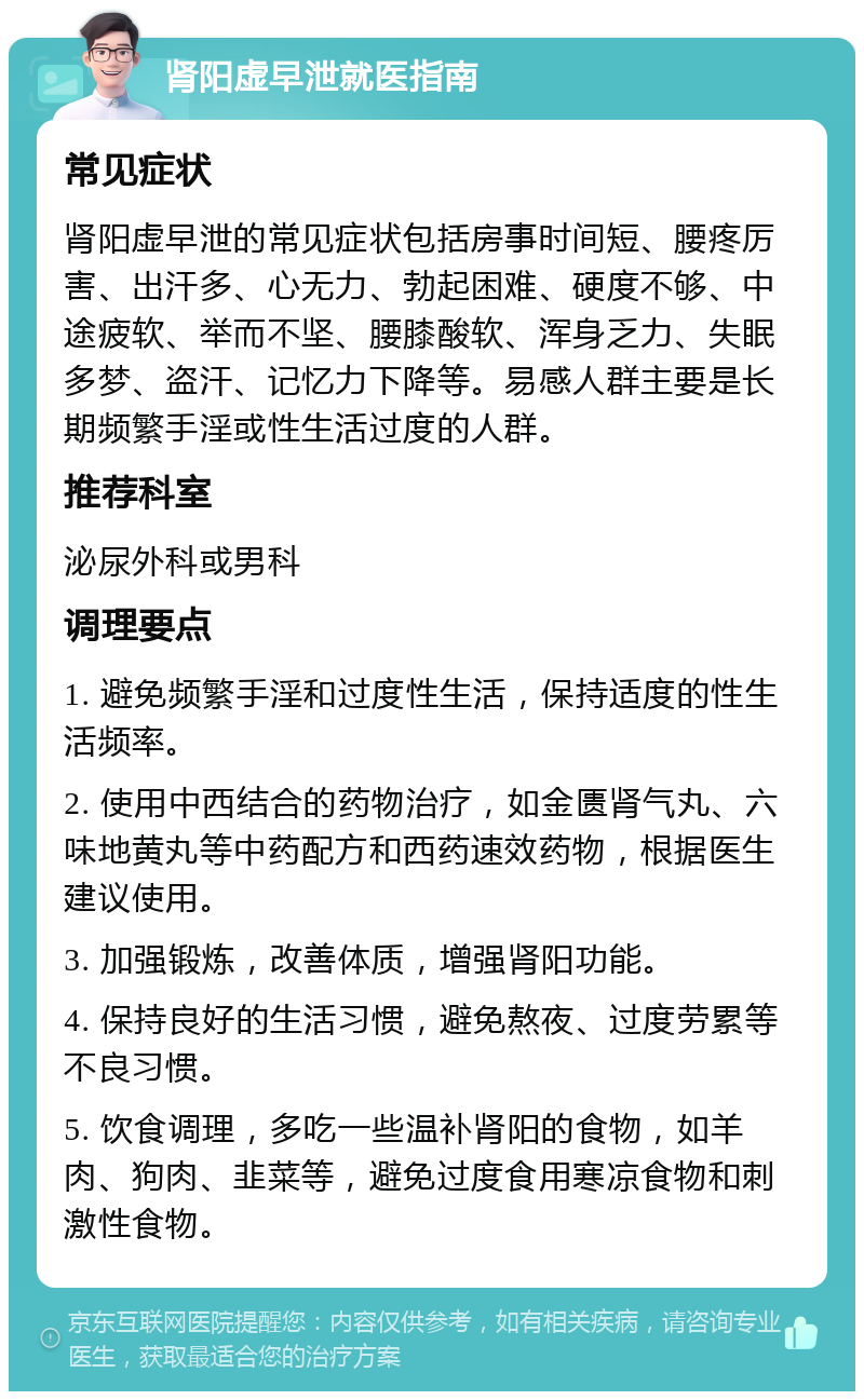 肾阳虚早泄就医指南 常见症状 肾阳虚早泄的常见症状包括房事时间短、腰疼厉害、出汗多、心无力、勃起困难、硬度不够、中途疲软、举而不坚、腰膝酸软、浑身乏力、失眠多梦、盗汗、记忆力下降等。易感人群主要是长期频繁手淫或性生活过度的人群。 推荐科室 泌尿外科或男科 调理要点 1. 避免频繁手淫和过度性生活，保持适度的性生活频率。 2. 使用中西结合的药物治疗，如金匮肾气丸、六味地黄丸等中药配方和西药速效药物，根据医生建议使用。 3. 加强锻炼，改善体质，增强肾阳功能。 4. 保持良好的生活习惯，避免熬夜、过度劳累等不良习惯。 5. 饮食调理，多吃一些温补肾阳的食物，如羊肉、狗肉、韭菜等，避免过度食用寒凉食物和刺激性食物。