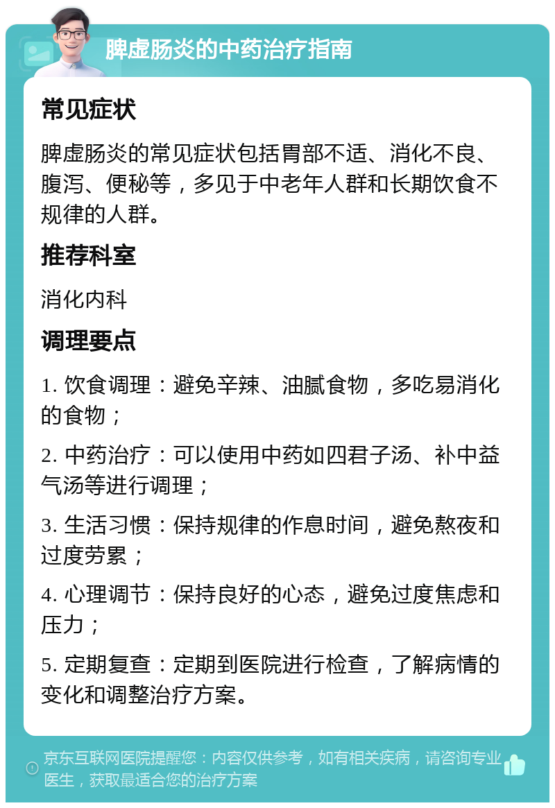 脾虚肠炎的中药治疗指南 常见症状 脾虚肠炎的常见症状包括胃部不适、消化不良、腹泻、便秘等，多见于中老年人群和长期饮食不规律的人群。 推荐科室 消化内科 调理要点 1. 饮食调理：避免辛辣、油腻食物，多吃易消化的食物； 2. 中药治疗：可以使用中药如四君子汤、补中益气汤等进行调理； 3. 生活习惯：保持规律的作息时间，避免熬夜和过度劳累； 4. 心理调节：保持良好的心态，避免过度焦虑和压力； 5. 定期复查：定期到医院进行检查，了解病情的变化和调整治疗方案。