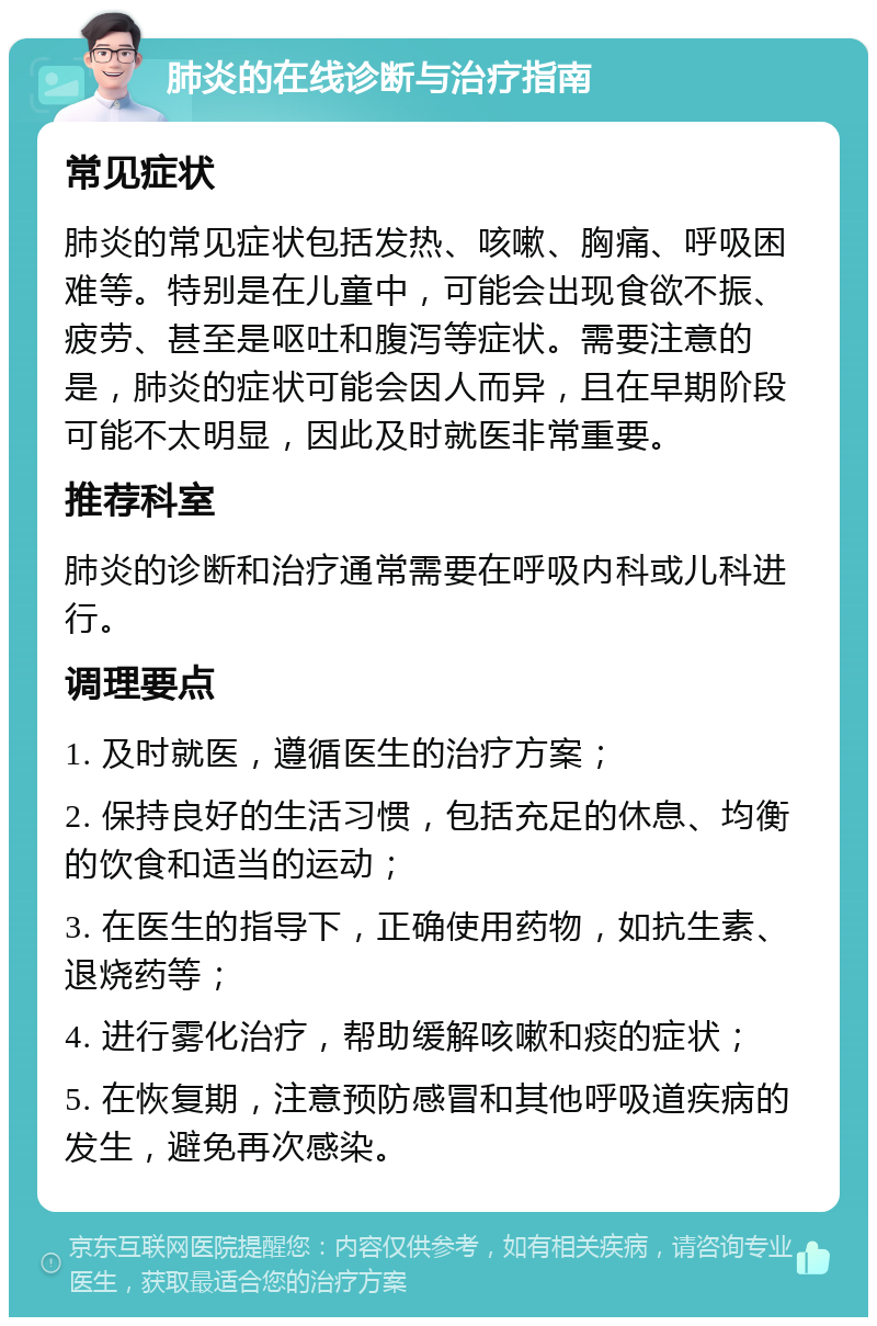 肺炎的在线诊断与治疗指南 常见症状 肺炎的常见症状包括发热、咳嗽、胸痛、呼吸困难等。特别是在儿童中，可能会出现食欲不振、疲劳、甚至是呕吐和腹泻等症状。需要注意的是，肺炎的症状可能会因人而异，且在早期阶段可能不太明显，因此及时就医非常重要。 推荐科室 肺炎的诊断和治疗通常需要在呼吸内科或儿科进行。 调理要点 1. 及时就医，遵循医生的治疗方案； 2. 保持良好的生活习惯，包括充足的休息、均衡的饮食和适当的运动； 3. 在医生的指导下，正确使用药物，如抗生素、退烧药等； 4. 进行雾化治疗，帮助缓解咳嗽和痰的症状； 5. 在恢复期，注意预防感冒和其他呼吸道疾病的发生，避免再次感染。