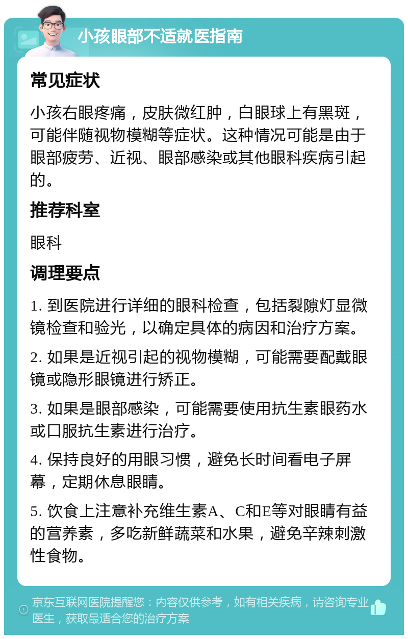 小孩眼部不适就医指南 常见症状 小孩右眼疼痛，皮肤微红肿，白眼球上有黑斑，可能伴随视物模糊等症状。这种情况可能是由于眼部疲劳、近视、眼部感染或其他眼科疾病引起的。 推荐科室 眼科 调理要点 1. 到医院进行详细的眼科检查，包括裂隙灯显微镜检查和验光，以确定具体的病因和治疗方案。 2. 如果是近视引起的视物模糊，可能需要配戴眼镜或隐形眼镜进行矫正。 3. 如果是眼部感染，可能需要使用抗生素眼药水或口服抗生素进行治疗。 4. 保持良好的用眼习惯，避免长时间看电子屏幕，定期休息眼睛。 5. 饮食上注意补充维生素A、C和E等对眼睛有益的营养素，多吃新鲜蔬菜和水果，避免辛辣刺激性食物。