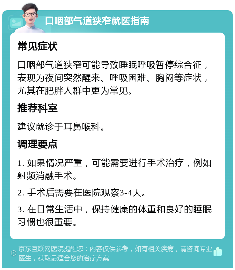 口咽部气道狭窄就医指南 常见症状 口咽部气道狭窄可能导致睡眠呼吸暂停综合征，表现为夜间突然醒来、呼吸困难、胸闷等症状，尤其在肥胖人群中更为常见。 推荐科室 建议就诊于耳鼻喉科。 调理要点 1. 如果情况严重，可能需要进行手术治疗，例如射频消融手术。 2. 手术后需要在医院观察3-4天。 3. 在日常生活中，保持健康的体重和良好的睡眠习惯也很重要。