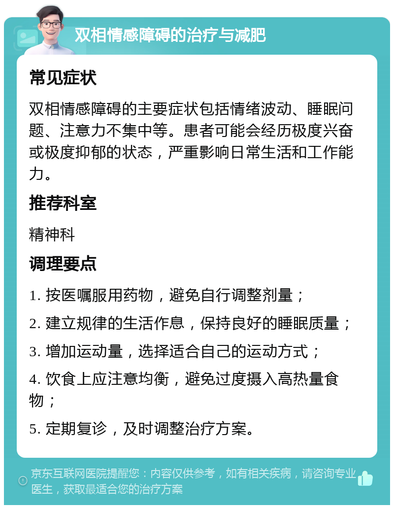 双相情感障碍的治疗与减肥 常见症状 双相情感障碍的主要症状包括情绪波动、睡眠问题、注意力不集中等。患者可能会经历极度兴奋或极度抑郁的状态，严重影响日常生活和工作能力。 推荐科室 精神科 调理要点 1. 按医嘱服用药物，避免自行调整剂量； 2. 建立规律的生活作息，保持良好的睡眠质量； 3. 增加运动量，选择适合自己的运动方式； 4. 饮食上应注意均衡，避免过度摄入高热量食物； 5. 定期复诊，及时调整治疗方案。