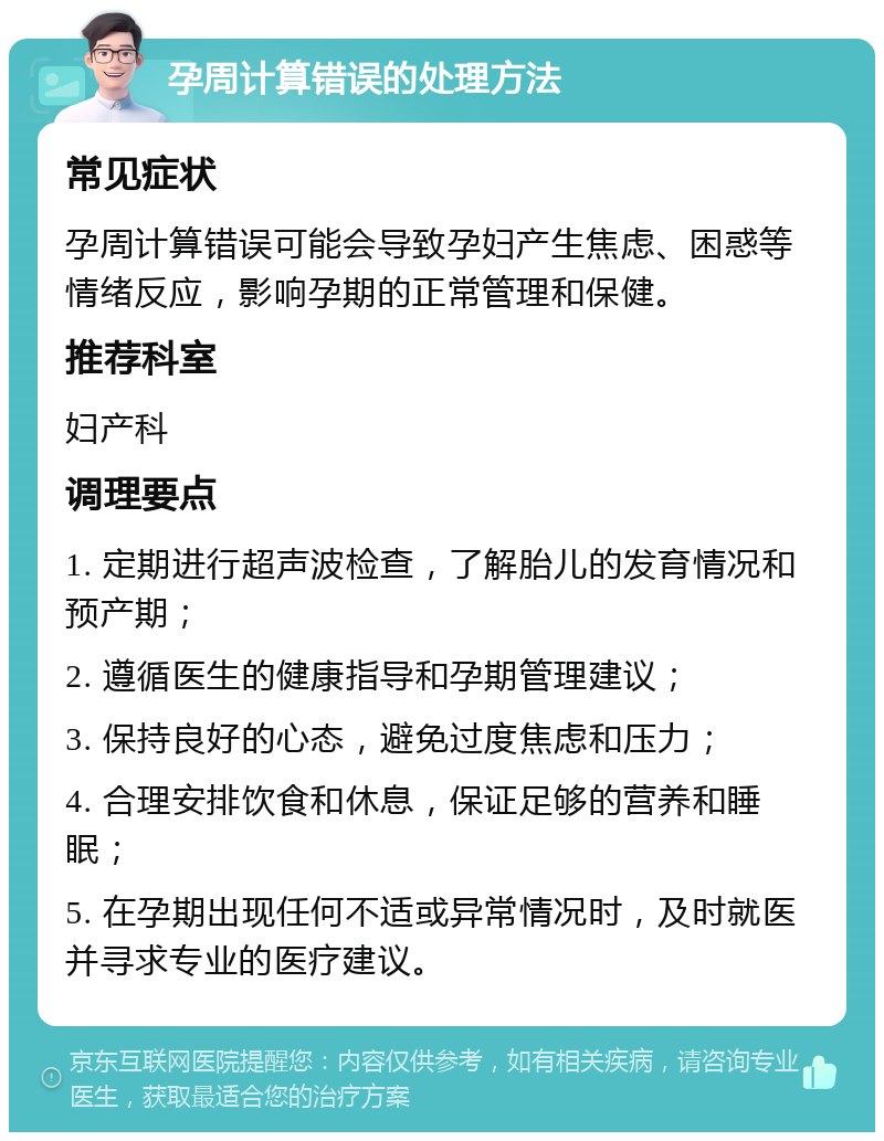 孕周计算错误的处理方法 常见症状 孕周计算错误可能会导致孕妇产生焦虑、困惑等情绪反应，影响孕期的正常管理和保健。 推荐科室 妇产科 调理要点 1. 定期进行超声波检查，了解胎儿的发育情况和预产期； 2. 遵循医生的健康指导和孕期管理建议； 3. 保持良好的心态，避免过度焦虑和压力； 4. 合理安排饮食和休息，保证足够的营养和睡眠； 5. 在孕期出现任何不适或异常情况时，及时就医并寻求专业的医疗建议。