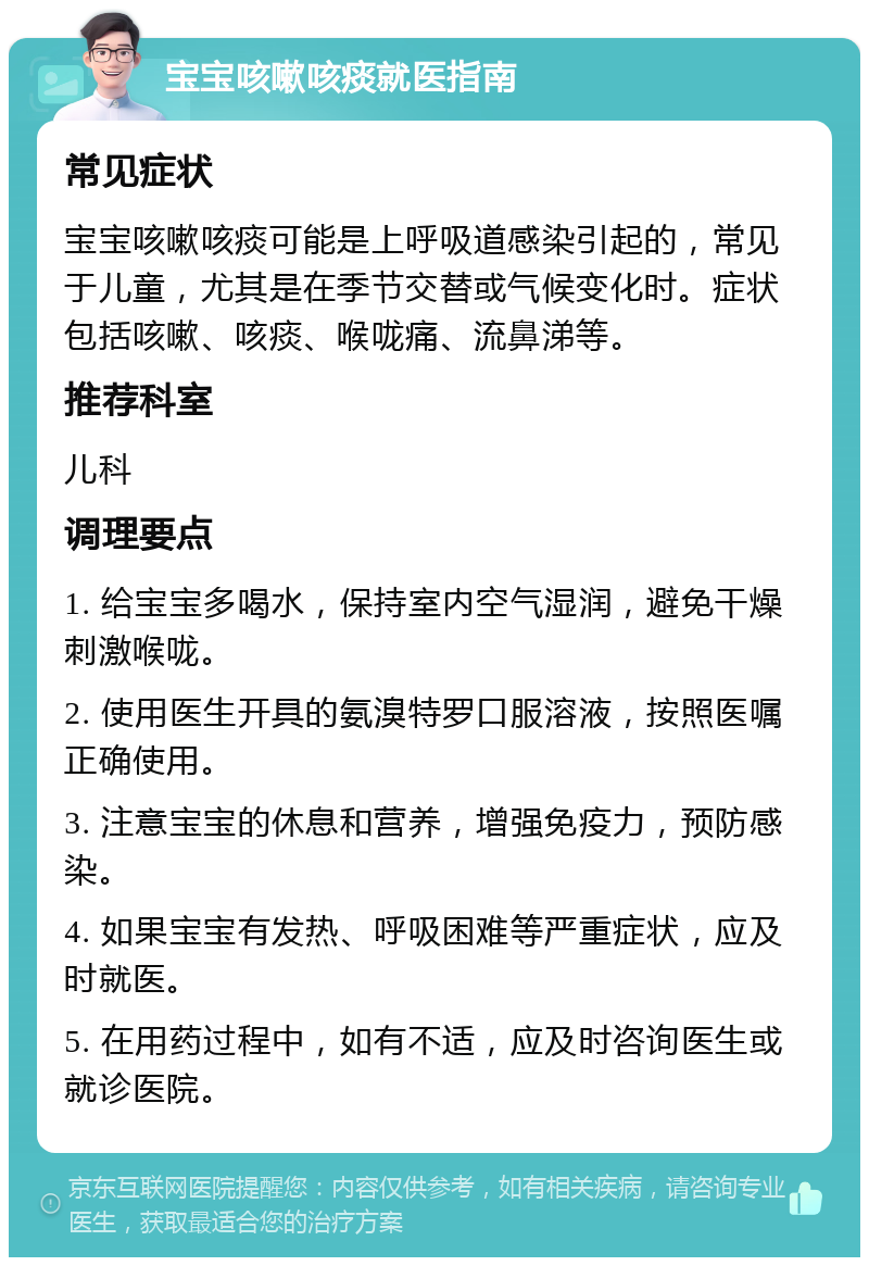 宝宝咳嗽咳痰就医指南 常见症状 宝宝咳嗽咳痰可能是上呼吸道感染引起的，常见于儿童，尤其是在季节交替或气候变化时。症状包括咳嗽、咳痰、喉咙痛、流鼻涕等。 推荐科室 儿科 调理要点 1. 给宝宝多喝水，保持室内空气湿润，避免干燥刺激喉咙。 2. 使用医生开具的氨溴特罗口服溶液，按照医嘱正确使用。 3. 注意宝宝的休息和营养，增强免疫力，预防感染。 4. 如果宝宝有发热、呼吸困难等严重症状，应及时就医。 5. 在用药过程中，如有不适，应及时咨询医生或就诊医院。