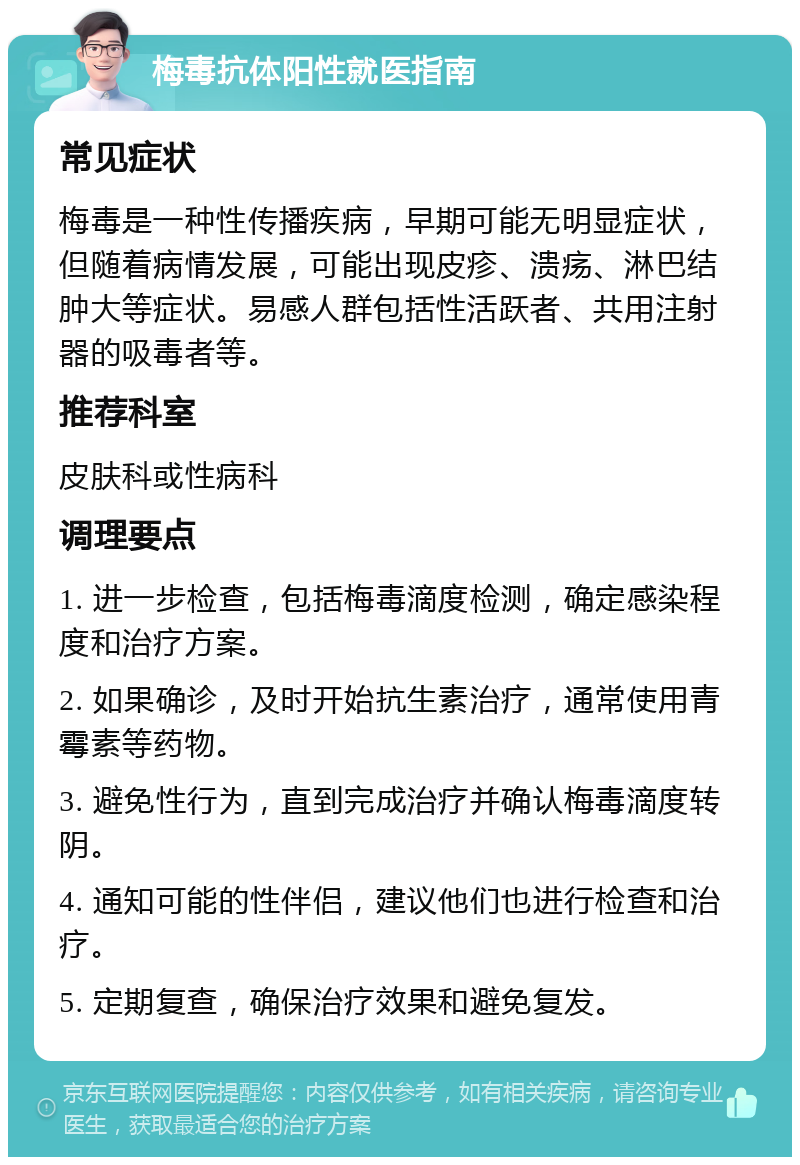 梅毒抗体阳性就医指南 常见症状 梅毒是一种性传播疾病，早期可能无明显症状，但随着病情发展，可能出现皮疹、溃疡、淋巴结肿大等症状。易感人群包括性活跃者、共用注射器的吸毒者等。 推荐科室 皮肤科或性病科 调理要点 1. 进一步检查，包括梅毒滴度检测，确定感染程度和治疗方案。 2. 如果确诊，及时开始抗生素治疗，通常使用青霉素等药物。 3. 避免性行为，直到完成治疗并确认梅毒滴度转阴。 4. 通知可能的性伴侣，建议他们也进行检查和治疗。 5. 定期复查，确保治疗效果和避免复发。