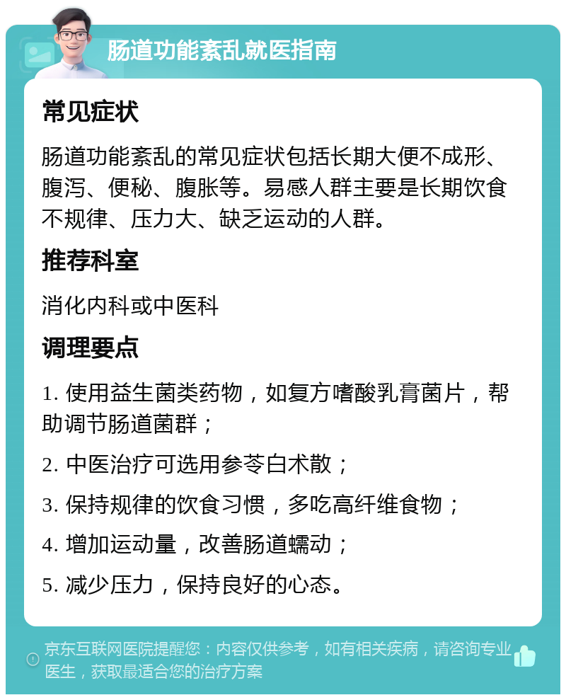 肠道功能紊乱就医指南 常见症状 肠道功能紊乱的常见症状包括长期大便不成形、腹泻、便秘、腹胀等。易感人群主要是长期饮食不规律、压力大、缺乏运动的人群。 推荐科室 消化内科或中医科 调理要点 1. 使用益生菌类药物，如复方嗜酸乳膏菌片，帮助调节肠道菌群； 2. 中医治疗可选用参苓白术散； 3. 保持规律的饮食习惯，多吃高纤维食物； 4. 增加运动量，改善肠道蠕动； 5. 减少压力，保持良好的心态。