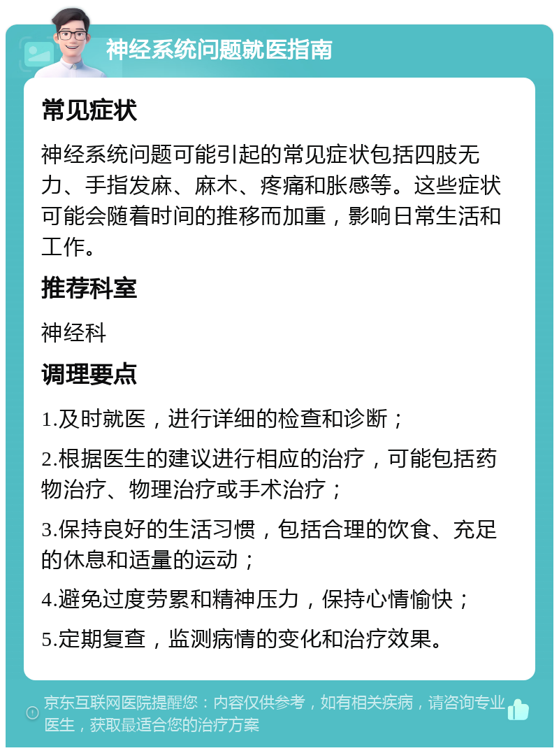 神经系统问题就医指南 常见症状 神经系统问题可能引起的常见症状包括四肢无力、手指发麻、麻木、疼痛和胀感等。这些症状可能会随着时间的推移而加重，影响日常生活和工作。 推荐科室 神经科 调理要点 1.及时就医，进行详细的检查和诊断； 2.根据医生的建议进行相应的治疗，可能包括药物治疗、物理治疗或手术治疗； 3.保持良好的生活习惯，包括合理的饮食、充足的休息和适量的运动； 4.避免过度劳累和精神压力，保持心情愉快； 5.定期复查，监测病情的变化和治疗效果。