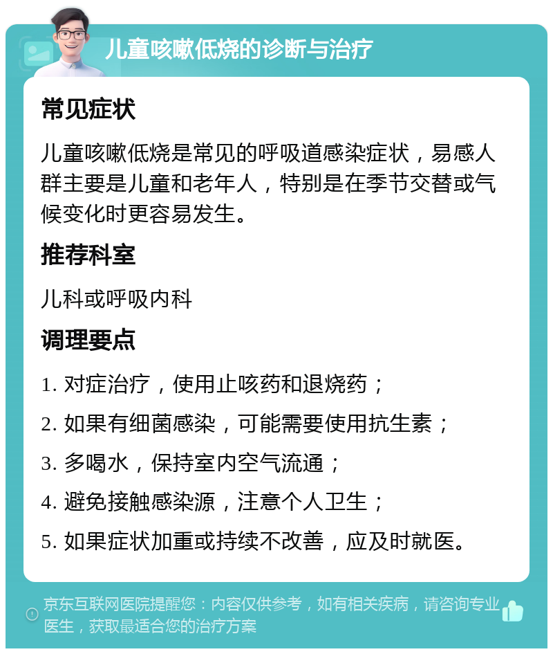 儿童咳嗽低烧的诊断与治疗 常见症状 儿童咳嗽低烧是常见的呼吸道感染症状，易感人群主要是儿童和老年人，特别是在季节交替或气候变化时更容易发生。 推荐科室 儿科或呼吸内科 调理要点 1. 对症治疗，使用止咳药和退烧药； 2. 如果有细菌感染，可能需要使用抗生素； 3. 多喝水，保持室内空气流通； 4. 避免接触感染源，注意个人卫生； 5. 如果症状加重或持续不改善，应及时就医。