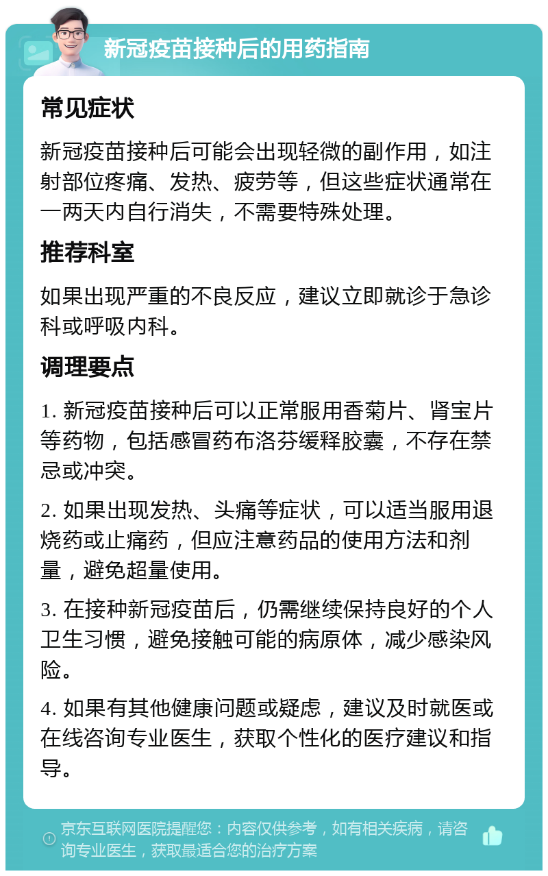 新冠疫苗接种后的用药指南 常见症状 新冠疫苗接种后可能会出现轻微的副作用，如注射部位疼痛、发热、疲劳等，但这些症状通常在一两天内自行消失，不需要特殊处理。 推荐科室 如果出现严重的不良反应，建议立即就诊于急诊科或呼吸内科。 调理要点 1. 新冠疫苗接种后可以正常服用香菊片、肾宝片等药物，包括感冒药布洛芬缓释胶囊，不存在禁忌或冲突。 2. 如果出现发热、头痛等症状，可以适当服用退烧药或止痛药，但应注意药品的使用方法和剂量，避免超量使用。 3. 在接种新冠疫苗后，仍需继续保持良好的个人卫生习惯，避免接触可能的病原体，减少感染风险。 4. 如果有其他健康问题或疑虑，建议及时就医或在线咨询专业医生，获取个性化的医疗建议和指导。