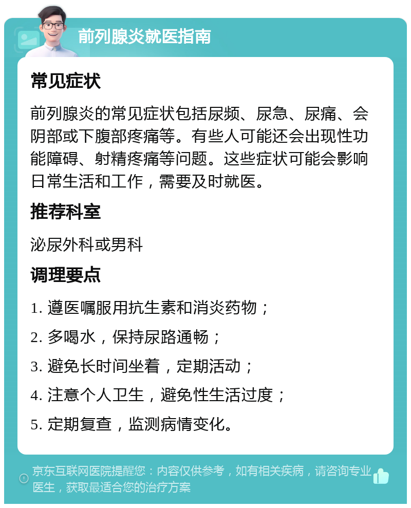 前列腺炎就医指南 常见症状 前列腺炎的常见症状包括尿频、尿急、尿痛、会阴部或下腹部疼痛等。有些人可能还会出现性功能障碍、射精疼痛等问题。这些症状可能会影响日常生活和工作，需要及时就医。 推荐科室 泌尿外科或男科 调理要点 1. 遵医嘱服用抗生素和消炎药物； 2. 多喝水，保持尿路通畅； 3. 避免长时间坐着，定期活动； 4. 注意个人卫生，避免性生活过度； 5. 定期复查，监测病情变化。