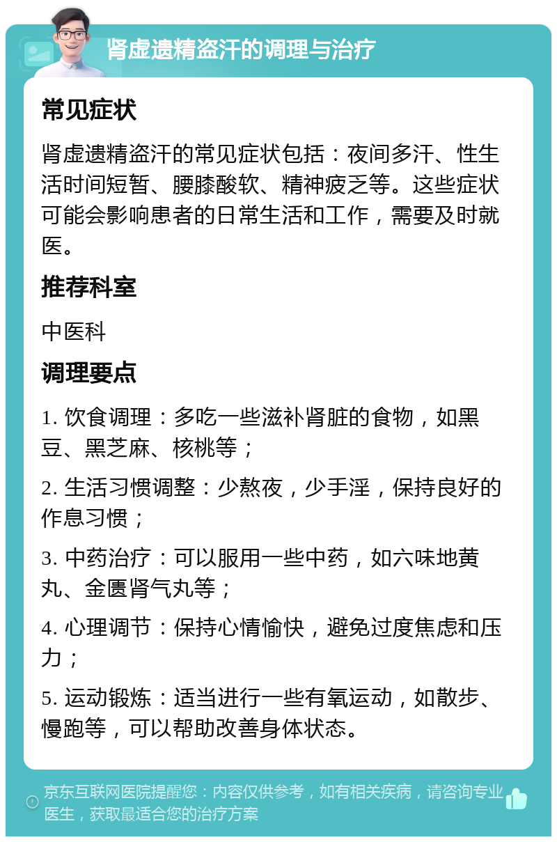 肾虚遗精盗汗的调理与治疗 常见症状 肾虚遗精盗汗的常见症状包括：夜间多汗、性生活时间短暂、腰膝酸软、精神疲乏等。这些症状可能会影响患者的日常生活和工作，需要及时就医。 推荐科室 中医科 调理要点 1. 饮食调理：多吃一些滋补肾脏的食物，如黑豆、黑芝麻、核桃等； 2. 生活习惯调整：少熬夜，少手淫，保持良好的作息习惯； 3. 中药治疗：可以服用一些中药，如六味地黄丸、金匮肾气丸等； 4. 心理调节：保持心情愉快，避免过度焦虑和压力； 5. 运动锻炼：适当进行一些有氧运动，如散步、慢跑等，可以帮助改善身体状态。