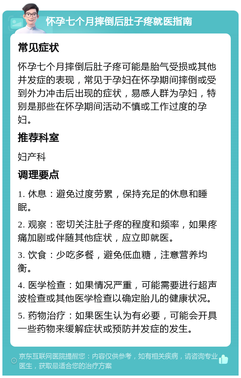 怀孕七个月摔倒后肚子疼就医指南 常见症状 怀孕七个月摔倒后肚子疼可能是胎气受损或其他并发症的表现，常见于孕妇在怀孕期间摔倒或受到外力冲击后出现的症状，易感人群为孕妇，特别是那些在怀孕期间活动不慎或工作过度的孕妇。 推荐科室 妇产科 调理要点 1. 休息：避免过度劳累，保持充足的休息和睡眠。 2. 观察：密切关注肚子疼的程度和频率，如果疼痛加剧或伴随其他症状，应立即就医。 3. 饮食：少吃多餐，避免低血糖，注意营养均衡。 4. 医学检查：如果情况严重，可能需要进行超声波检查或其他医学检查以确定胎儿的健康状况。 5. 药物治疗：如果医生认为有必要，可能会开具一些药物来缓解症状或预防并发症的发生。