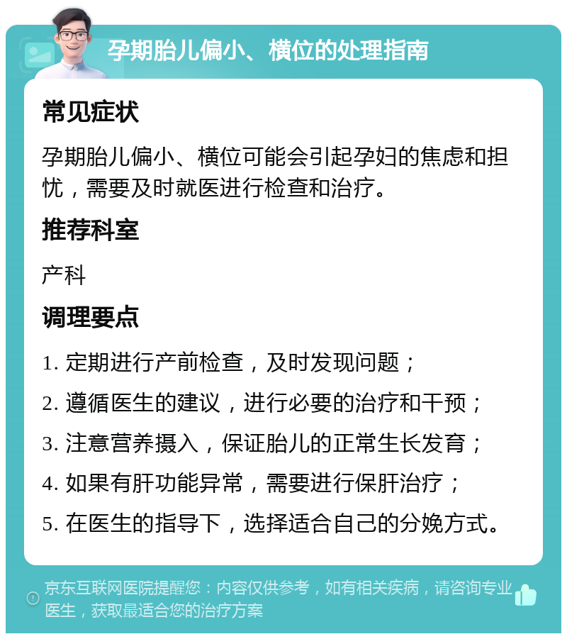 孕期胎儿偏小、横位的处理指南 常见症状 孕期胎儿偏小、横位可能会引起孕妇的焦虑和担忧，需要及时就医进行检查和治疗。 推荐科室 产科 调理要点 1. 定期进行产前检查，及时发现问题； 2. 遵循医生的建议，进行必要的治疗和干预； 3. 注意营养摄入，保证胎儿的正常生长发育； 4. 如果有肝功能异常，需要进行保肝治疗； 5. 在医生的指导下，选择适合自己的分娩方式。