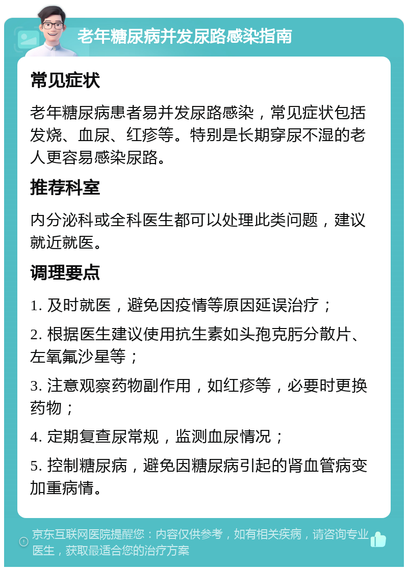 老年糖尿病并发尿路感染指南 常见症状 老年糖尿病患者易并发尿路感染，常见症状包括发烧、血尿、红疹等。特别是长期穿尿不湿的老人更容易感染尿路。 推荐科室 内分泌科或全科医生都可以处理此类问题，建议就近就医。 调理要点 1. 及时就医，避免因疫情等原因延误治疗； 2. 根据医生建议使用抗生素如头孢克肟分散片、左氧氟沙星等； 3. 注意观察药物副作用，如红疹等，必要时更换药物； 4. 定期复查尿常规，监测血尿情况； 5. 控制糖尿病，避免因糖尿病引起的肾血管病变加重病情。