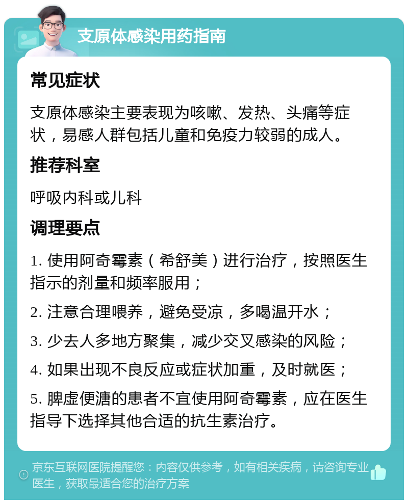 支原体感染用药指南 常见症状 支原体感染主要表现为咳嗽、发热、头痛等症状，易感人群包括儿童和免疫力较弱的成人。 推荐科室 呼吸内科或儿科 调理要点 1. 使用阿奇霉素（希舒美）进行治疗，按照医生指示的剂量和频率服用； 2. 注意合理喂养，避免受凉，多喝温开水； 3. 少去人多地方聚集，减少交叉感染的风险； 4. 如果出现不良反应或症状加重，及时就医； 5. 脾虚便溏的患者不宜使用阿奇霉素，应在医生指导下选择其他合适的抗生素治疗。