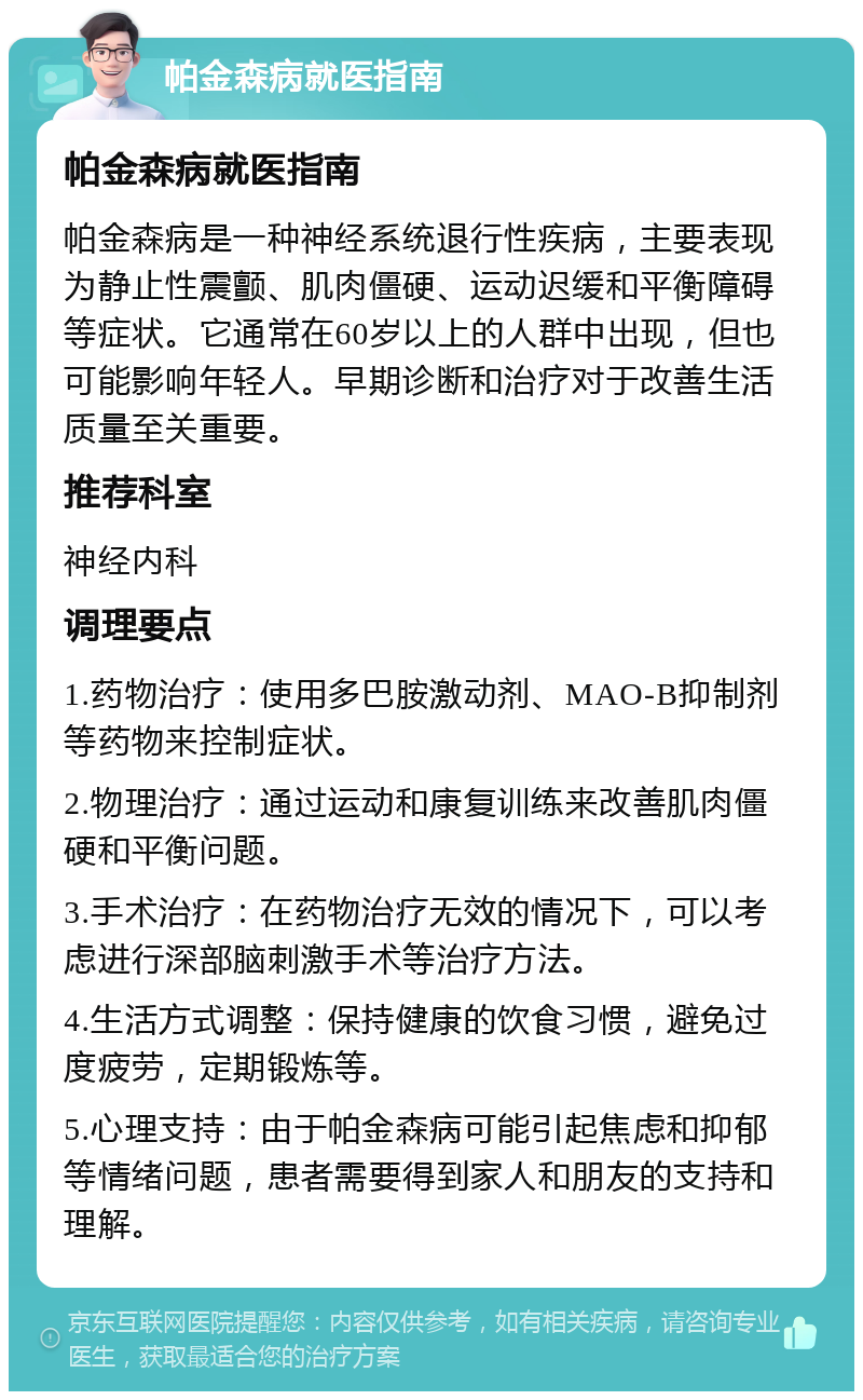 帕金森病就医指南 帕金森病就医指南 帕金森病是一种神经系统退行性疾病，主要表现为静止性震颤、肌肉僵硬、运动迟缓和平衡障碍等症状。它通常在60岁以上的人群中出现，但也可能影响年轻人。早期诊断和治疗对于改善生活质量至关重要。 推荐科室 神经内科 调理要点 1.药物治疗：使用多巴胺激动剂、MAO-B抑制剂等药物来控制症状。 2.物理治疗：通过运动和康复训练来改善肌肉僵硬和平衡问题。 3.手术治疗：在药物治疗无效的情况下，可以考虑进行深部脑刺激手术等治疗方法。 4.生活方式调整：保持健康的饮食习惯，避免过度疲劳，定期锻炼等。 5.心理支持：由于帕金森病可能引起焦虑和抑郁等情绪问题，患者需要得到家人和朋友的支持和理解。