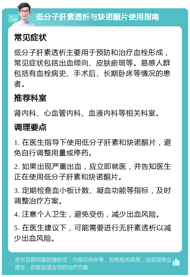 低分子肝素透析与炔诺酮片使用指南 常见症状 低分子肝素透析主要用于预防和治疗血栓形成，常见症状包括出血倾向、皮肤瘀斑等。易感人群包括有血栓病史、手术后、长期卧床等情况的患者。 推荐科室 肾内科、心血管内科、血液内科等相关科室。 调理要点 1. 在医生指导下使用低分子肝素和炔诺酮片，避免自行调整用量或停药。 2. 如果出现严重出血，应立即就医，并告知医生正在使用低分子肝素和炔诺酮片。 3. 定期检查血小板计数、凝血功能等指标，及时调整治疗方案。 4. 注意个人卫生，避免受伤，减少出血风险。 5. 在医生建议下，可能需要进行无肝素透析以减少出血风险。