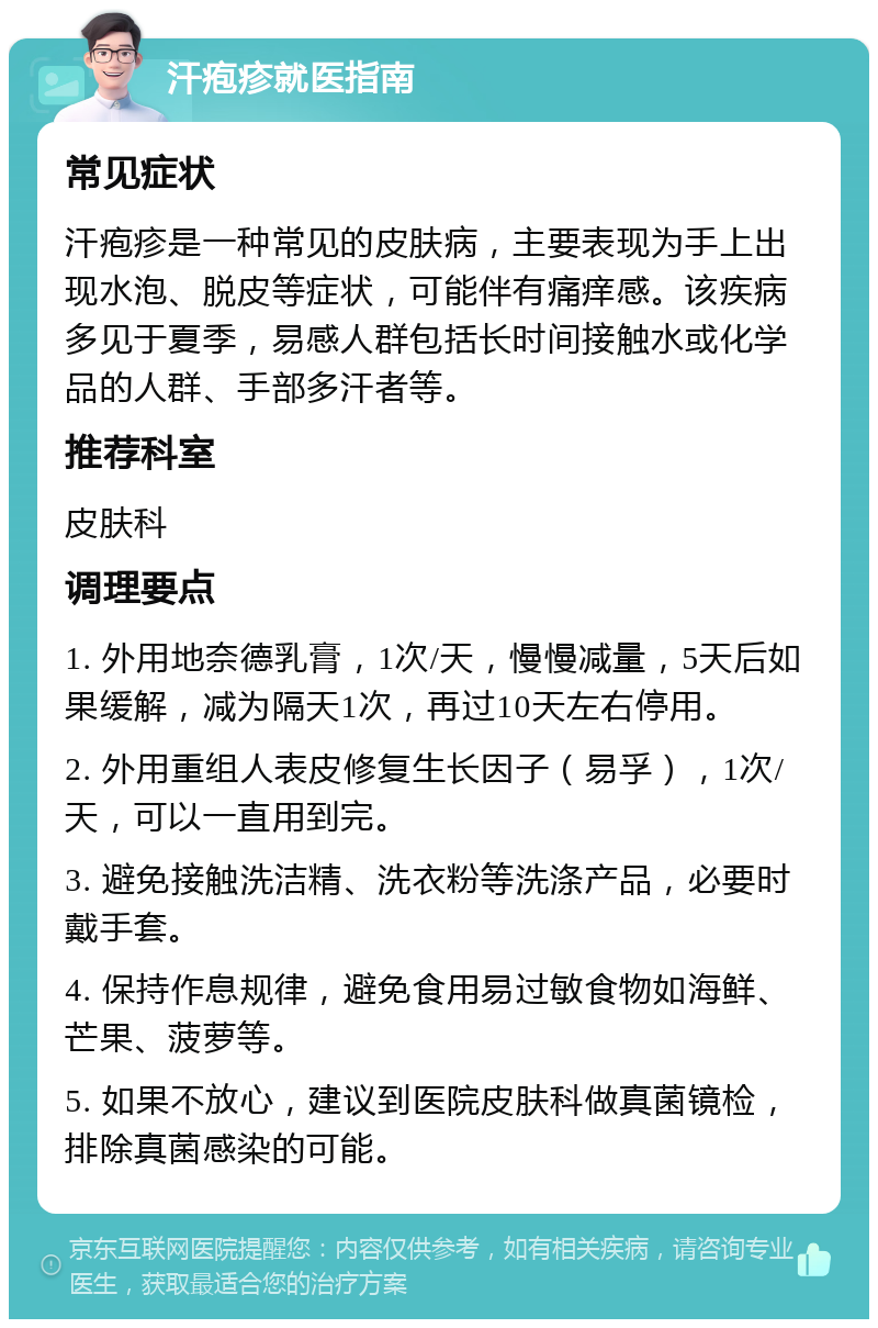 汗疱疹就医指南 常见症状 汗疱疹是一种常见的皮肤病，主要表现为手上出现水泡、脱皮等症状，可能伴有痛痒感。该疾病多见于夏季，易感人群包括长时间接触水或化学品的人群、手部多汗者等。 推荐科室 皮肤科 调理要点 1. 外用地奈德乳膏，1次/天，慢慢减量，5天后如果缓解，减为隔天1次，再过10天左右停用。 2. 外用重组人表皮修复生长因子（易孚），1次/天，可以一直用到完。 3. 避免接触洗洁精、洗衣粉等洗涤产品，必要时戴手套。 4. 保持作息规律，避免食用易过敏食物如海鲜、芒果、菠萝等。 5. 如果不放心，建议到医院皮肤科做真菌镜检，排除真菌感染的可能。